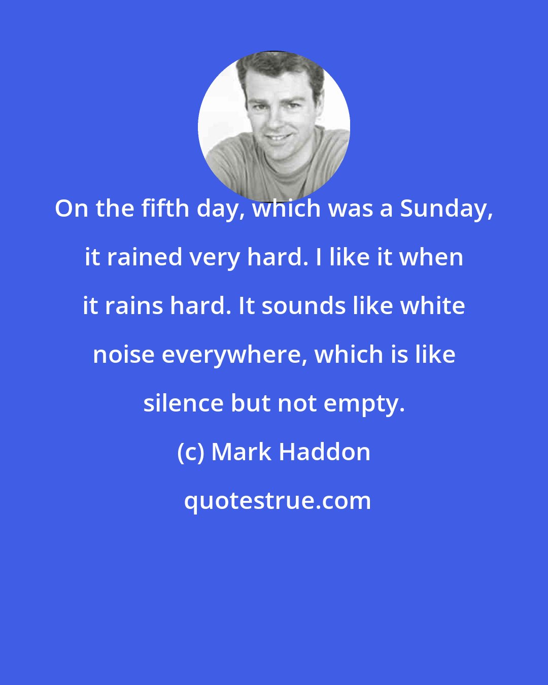 Mark Haddon: On the fifth day, which was a Sunday, it rained very hard. I like it when it rains hard. It sounds like white noise everywhere, which is like silence but not empty.