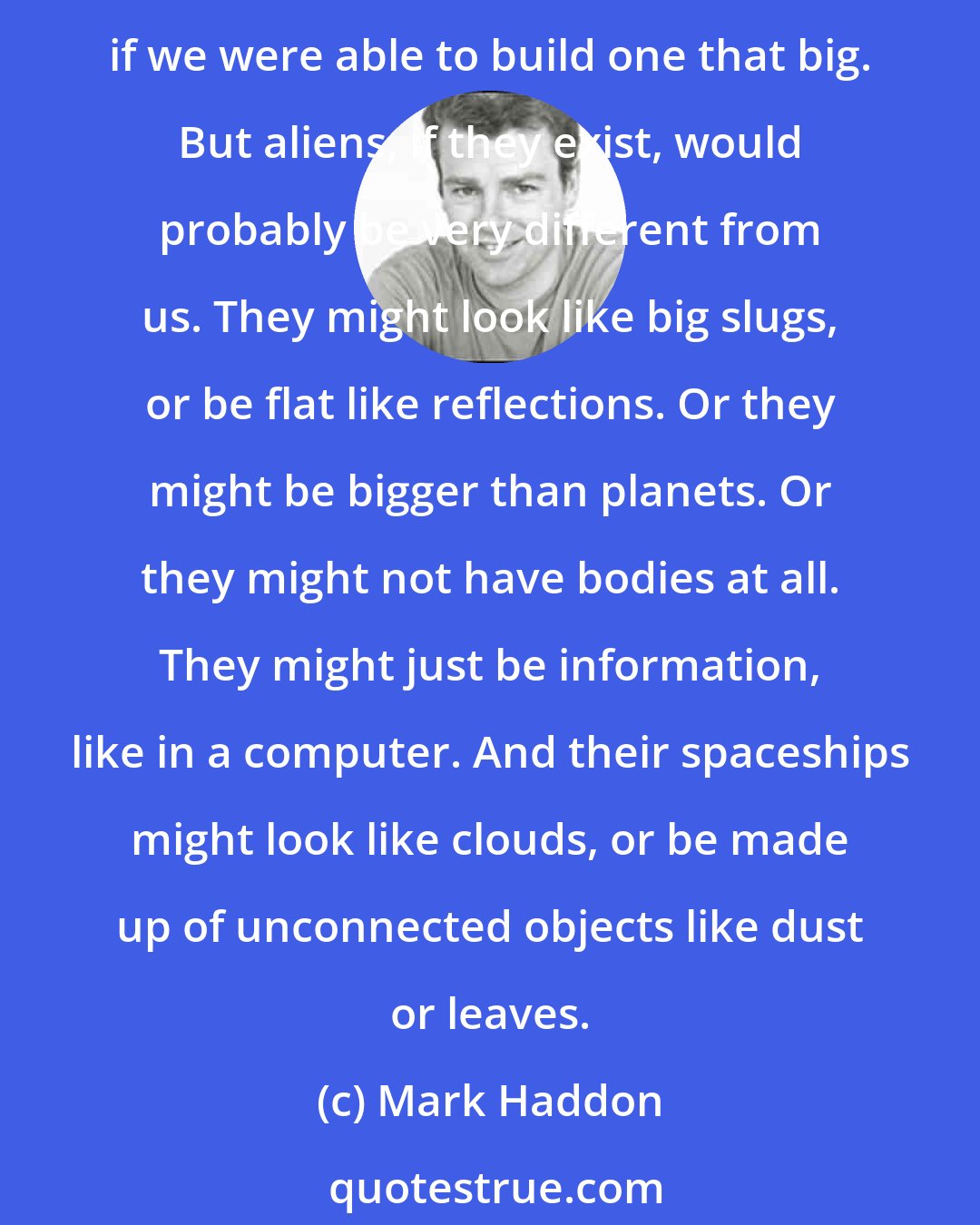 Mark Haddon: People think that alien spaceships would be solid and made of metal and have lights all over them and move slowly through the sky because that is how we would build a spaceship if we were able to build one that big. But aliens, if they exist, would probably be very different from us. They might look like big slugs, or be flat like reflections. Or they might be bigger than planets. Or they might not have bodies at all. They might just be information, like in a computer. And their spaceships might look like clouds, or be made up of unconnected objects like dust or leaves.