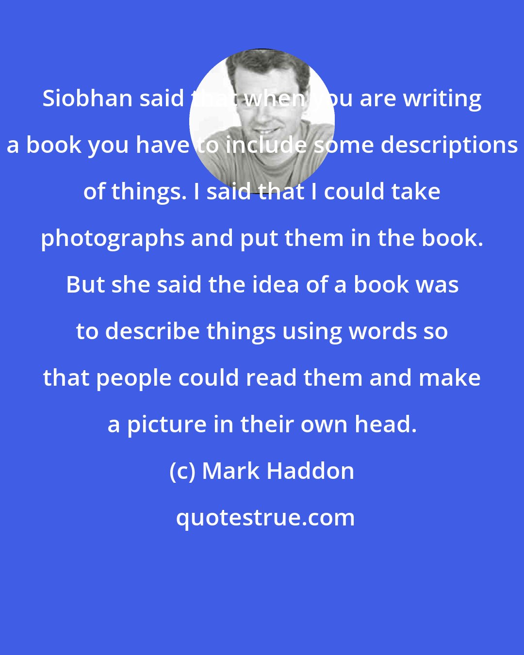 Mark Haddon: Siobhan said that when you are writing a book you have to include some descriptions of things. I said that I could take photographs and put them in the book. But she said the idea of a book was to describe things using words so that people could read them and make a picture in their own head.