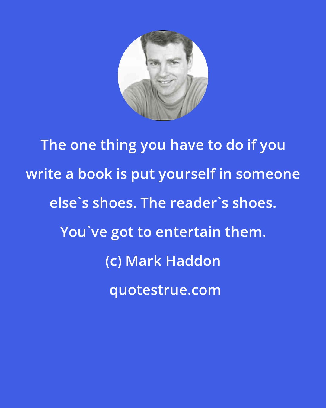 Mark Haddon: The one thing you have to do if you write a book is put yourself in someone else's shoes. The reader's shoes. You've got to entertain them.