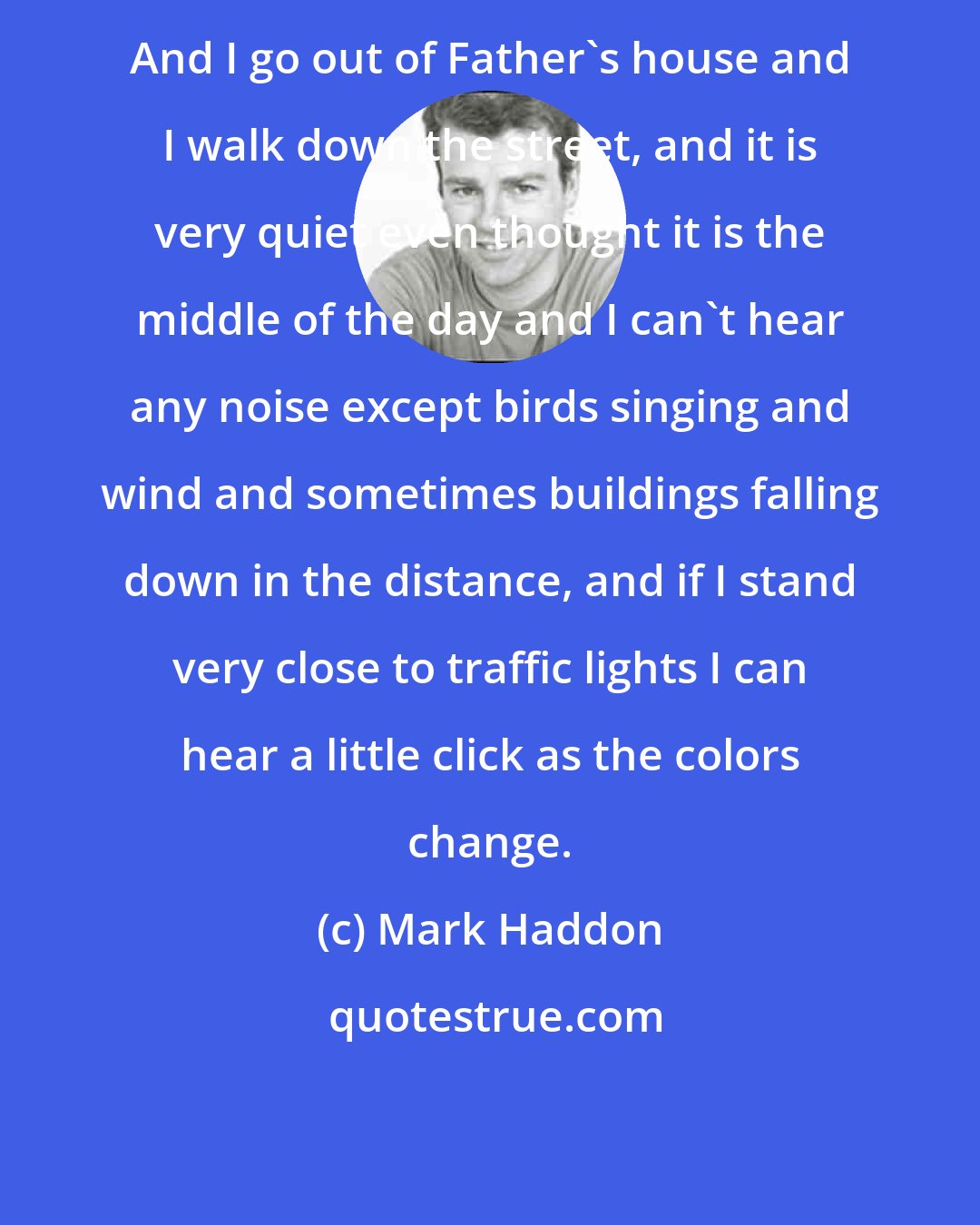Mark Haddon: And I go out of Father's house and I walk down the street, and it is very quiet even thought it is the middle of the day and I can't hear any noise except birds singing and wind and sometimes buildings falling down in the distance, and if I stand very close to traffic lights I can hear a little click as the colors change.