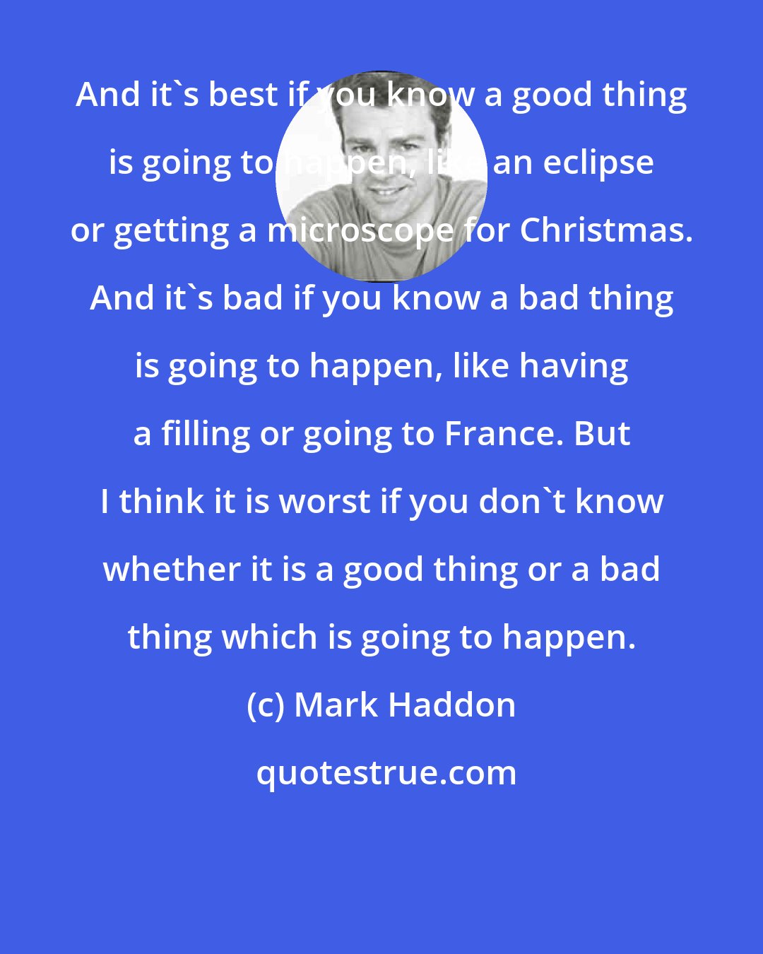 Mark Haddon: And it's best if you know a good thing is going to happen, like an eclipse or getting a microscope for Christmas. And it's bad if you know a bad thing is going to happen, like having a filling or going to France. But I think it is worst if you don't know whether it is a good thing or a bad thing which is going to happen.