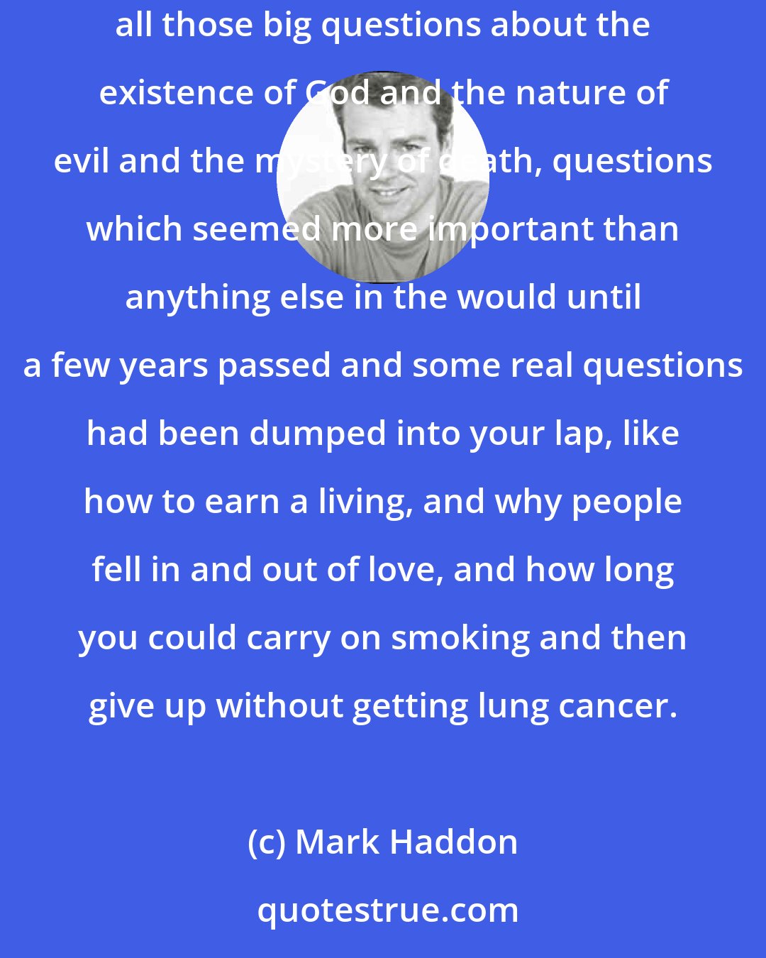 Mark Haddon: At teenage parties he was always wandering into the garden, sitting on a bench in the dark . . . staring up at the constellations and pondering all those big questions about the existence of God and the nature of evil and the mystery of death, questions which seemed more important than anything else in the would until a few years passed and some real questions had been dumped into your lap, like how to earn a living, and why people fell in and out of love, and how long you could carry on smoking and then give up without getting lung cancer.