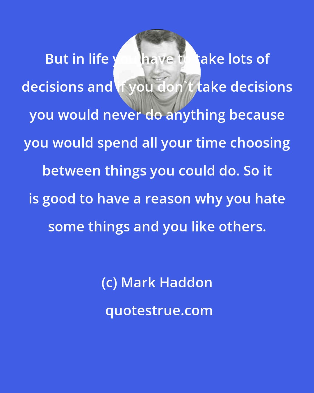 Mark Haddon: But in life you have to take lots of decisions and if you don't take decisions you would never do anything because you would spend all your time choosing between things you could do. So it is good to have a reason why you hate some things and you like others.