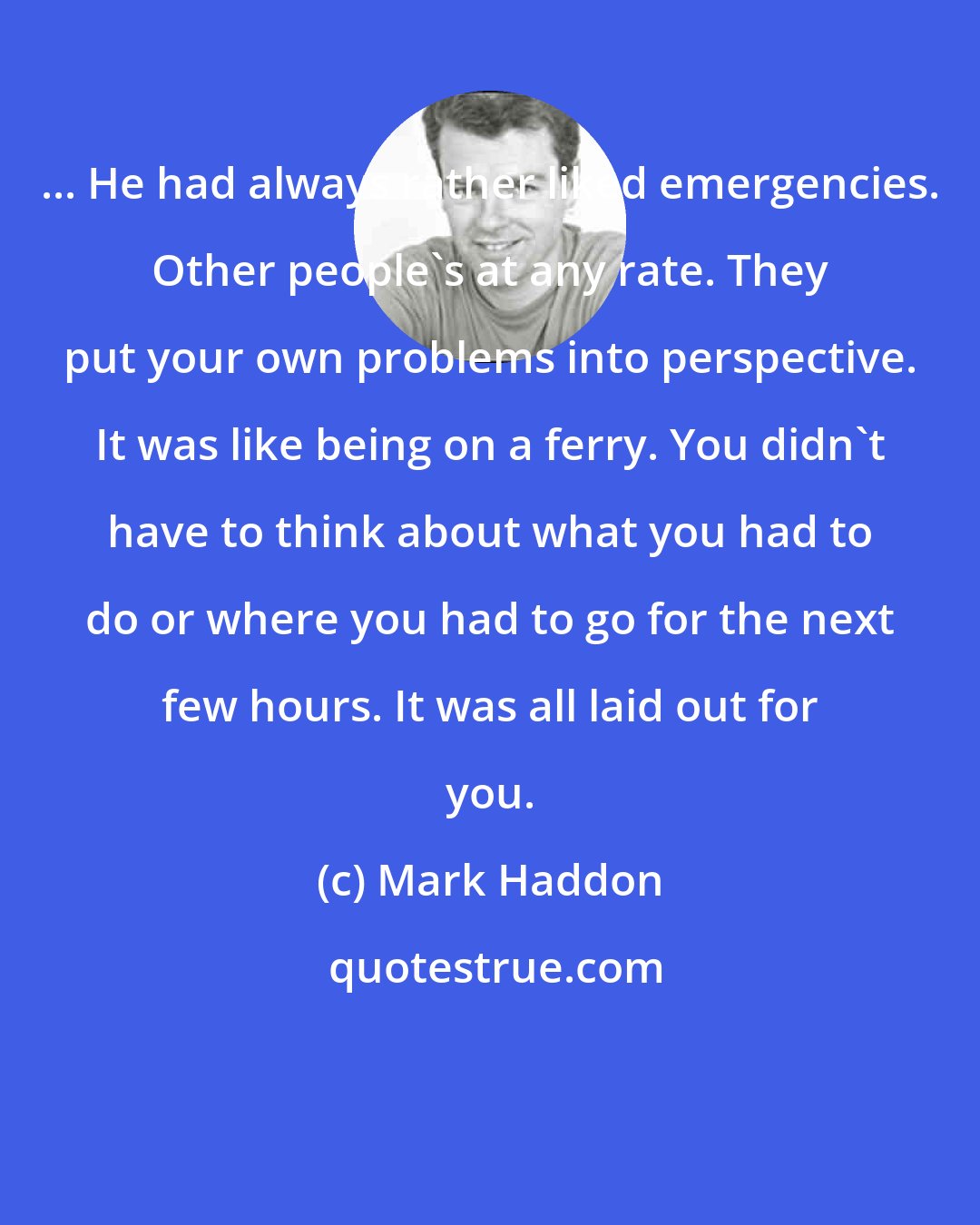 Mark Haddon: ... He had always rather liked emergencies. Other people's at any rate. They put your own problems into perspective. It was like being on a ferry. You didn't have to think about what you had to do or where you had to go for the next few hours. It was all laid out for you.