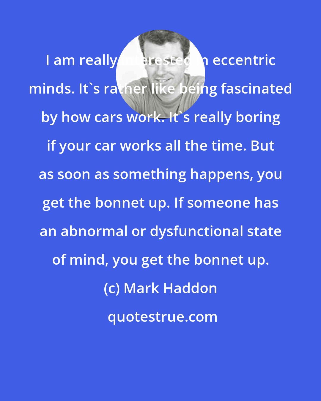 Mark Haddon: I am really interested in eccentric minds. It's rather like being fascinated by how cars work. It's really boring if your car works all the time. But as soon as something happens, you get the bonnet up. If someone has an abnormal or dysfunctional state of mind, you get the bonnet up.