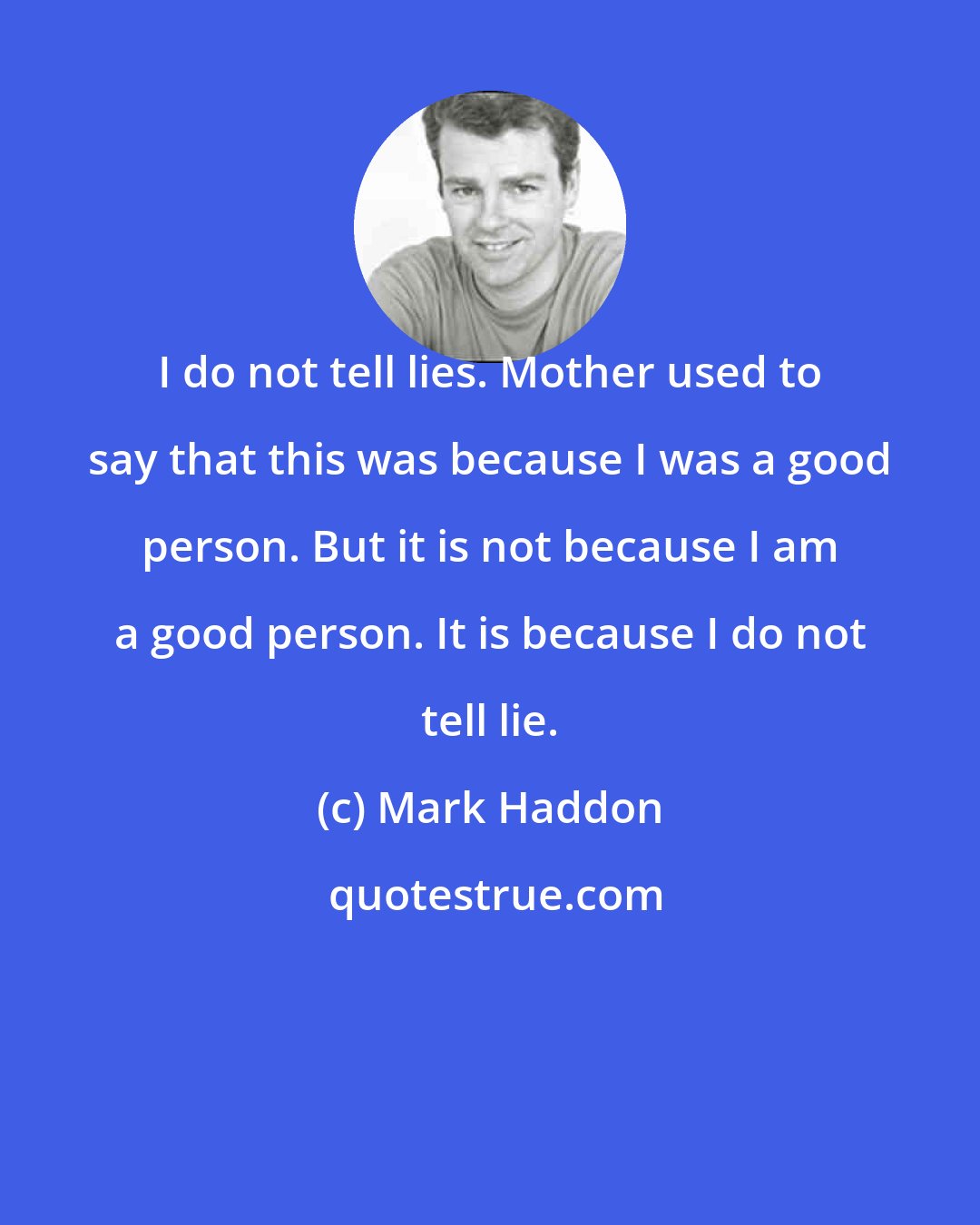 Mark Haddon: I do not tell lies. Mother used to say that this was because I was a good person. But it is not because I am a good person. It is because I do not tell lie.