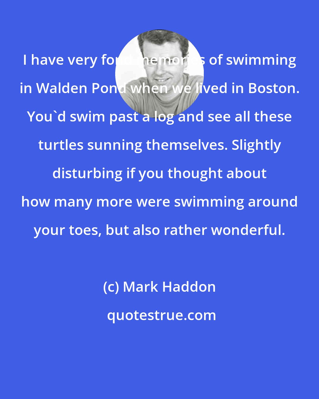 Mark Haddon: I have very fond memories of swimming in Walden Pond when we lived in Boston. You'd swim past a log and see all these turtles sunning themselves. Slightly disturbing if you thought about how many more were swimming around your toes, but also rather wonderful.