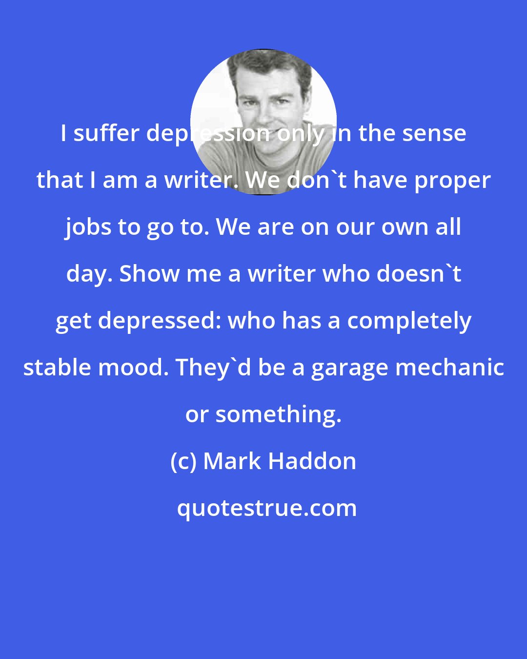 Mark Haddon: I suffer depression only in the sense that I am a writer. We don't have proper jobs to go to. We are on our own all day. Show me a writer who doesn't get depressed: who has a completely stable mood. They'd be a garage mechanic or something.