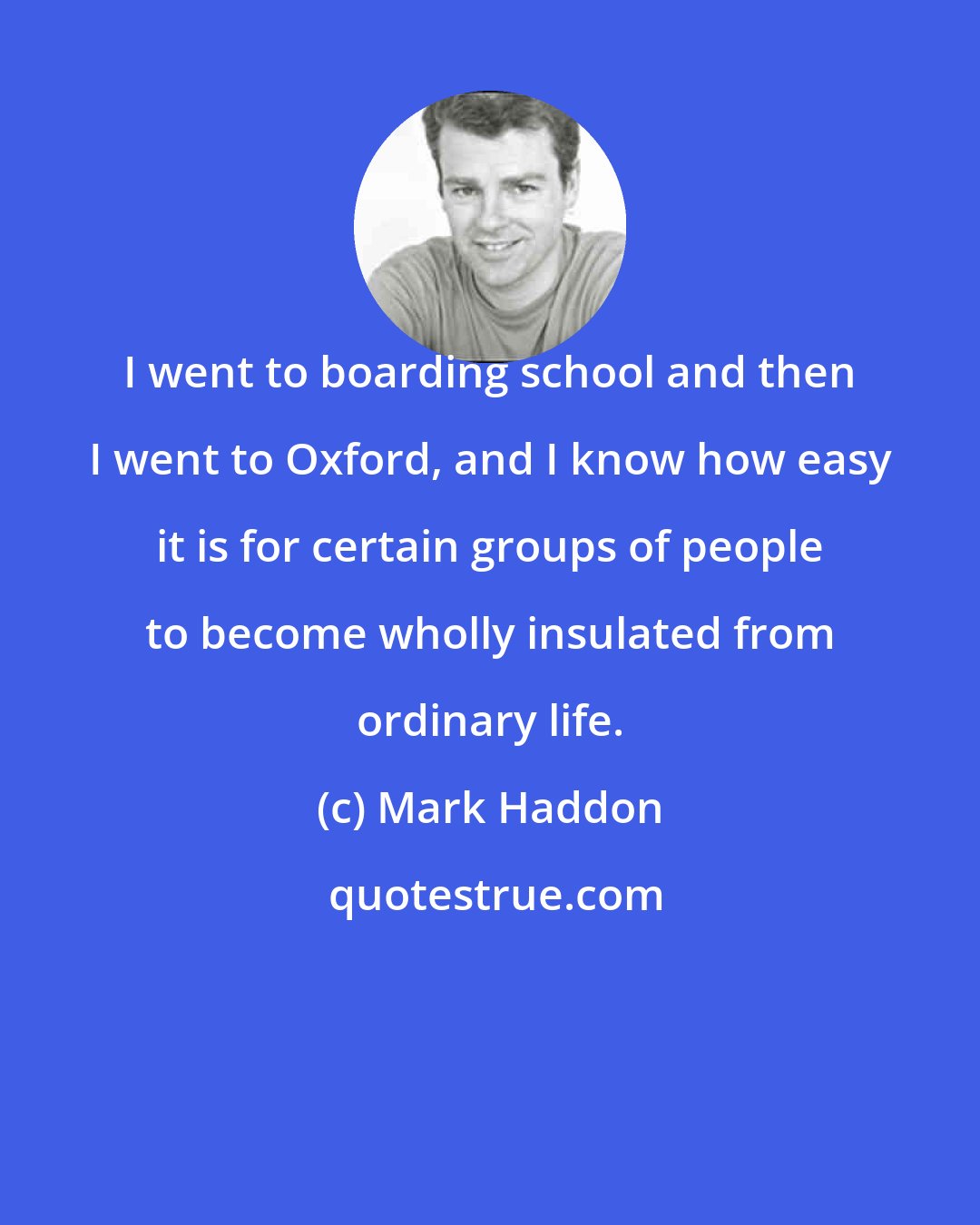 Mark Haddon: I went to boarding school and then I went to Oxford, and I know how easy it is for certain groups of people to become wholly insulated from ordinary life.