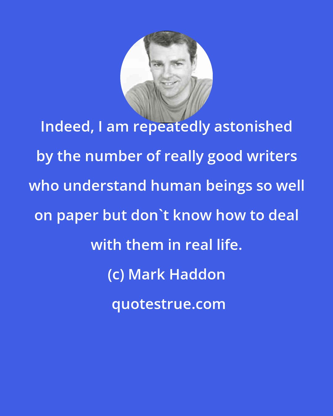 Mark Haddon: Indeed, I am repeatedly astonished by the number of really good writers who understand human beings so well on paper but don't know how to deal with them in real life.