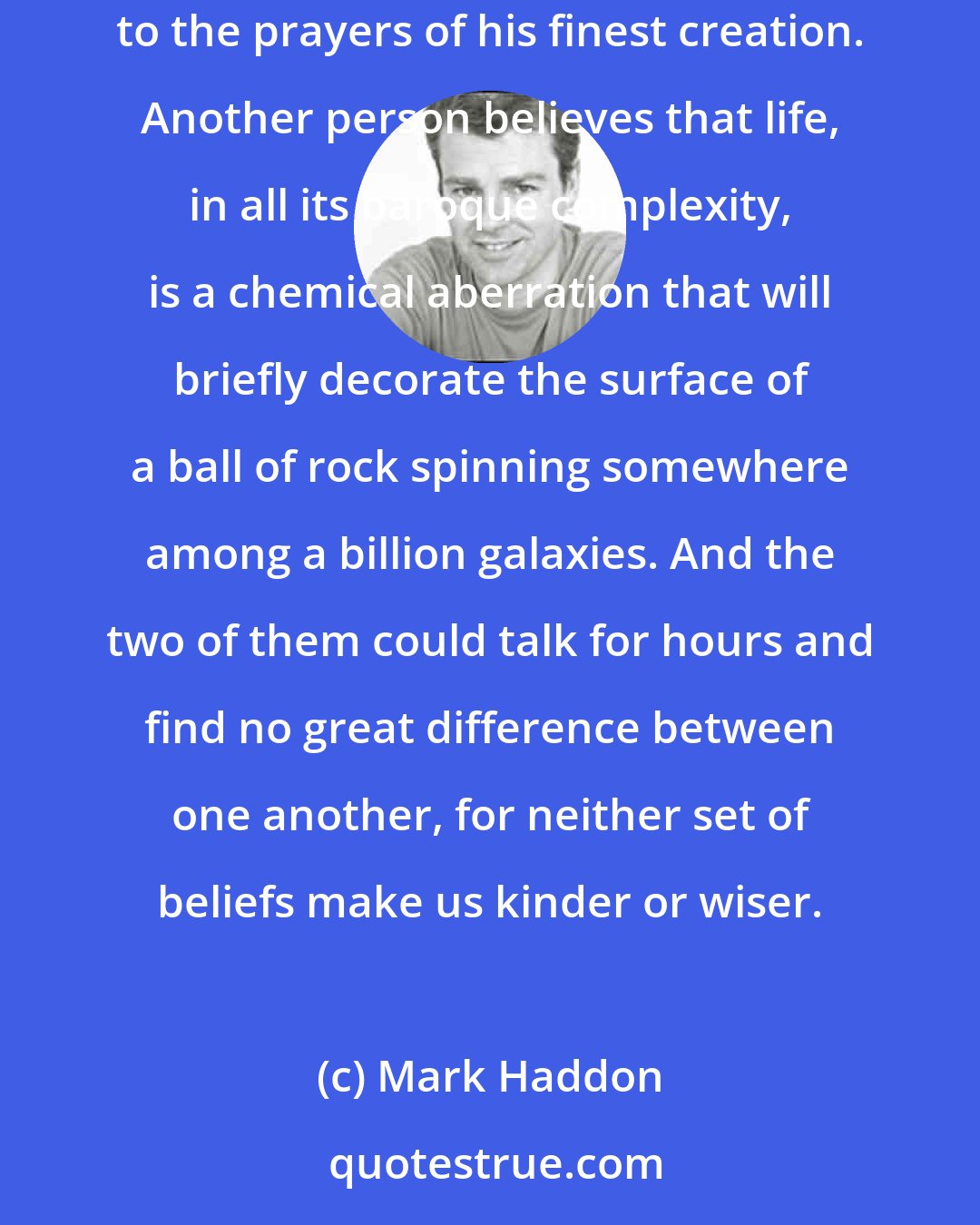 Mark Haddon: One person looks around and sees a universe created by a god who watches over its long unfurling, marking the fall of sparrows and listening to the prayers of his finest creation. Another person believes that life, in all its baroque complexity, is a chemical aberration that will briefly decorate the surface of a ball of rock spinning somewhere among a billion galaxies. And the two of them could talk for hours and find no great difference between one another, for neither set of beliefs make us kinder or wiser.