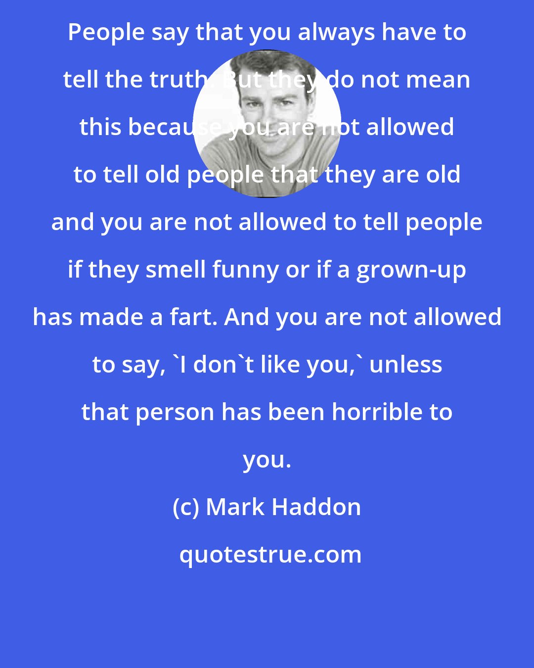 Mark Haddon: People say that you always have to tell the truth. But they do not mean this because you are not allowed to tell old people that they are old and you are not allowed to tell people if they smell funny or if a grown-up has made a fart. And you are not allowed to say, 'I don't like you,' unless that person has been horrible to you.