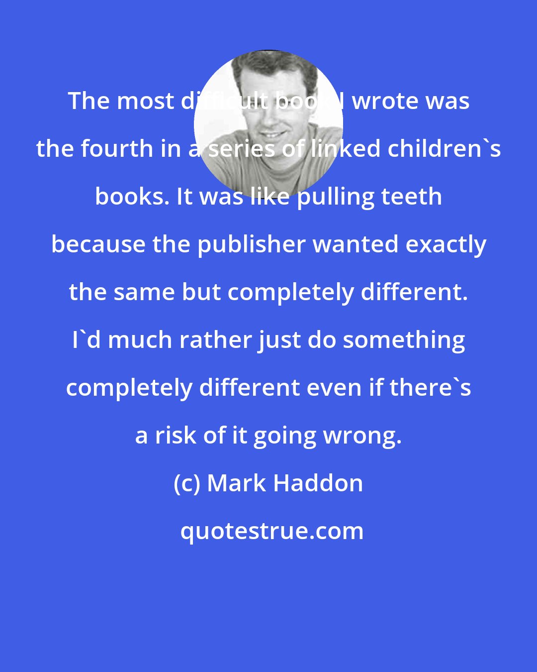 Mark Haddon: The most difficult book I wrote was the fourth in a series of linked children's books. It was like pulling teeth because the publisher wanted exactly the same but completely different. I'd much rather just do something completely different even if there's a risk of it going wrong.