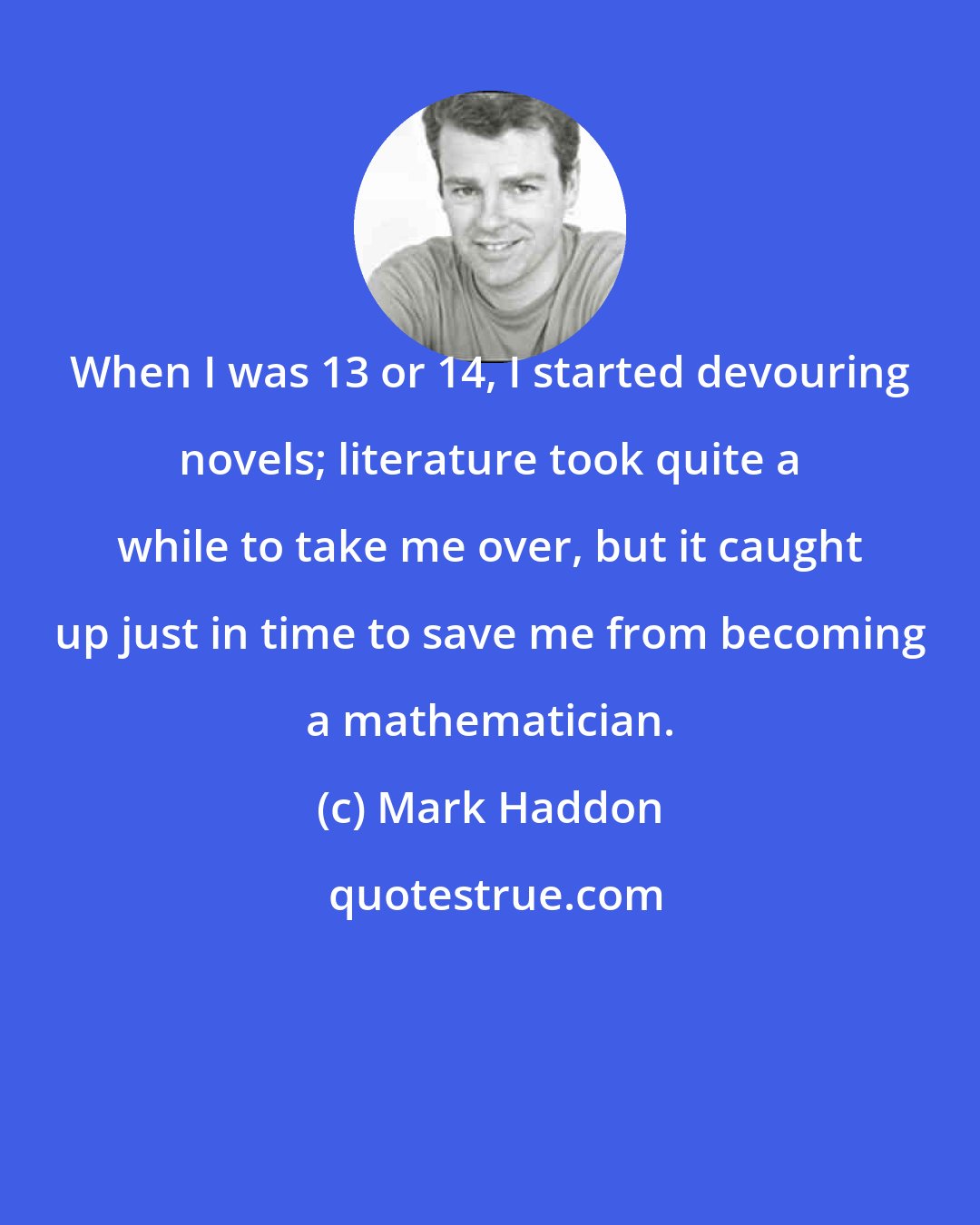 Mark Haddon: When I was 13 or 14, I started devouring novels; literature took quite a while to take me over, but it caught up just in time to save me from becoming a mathematician.