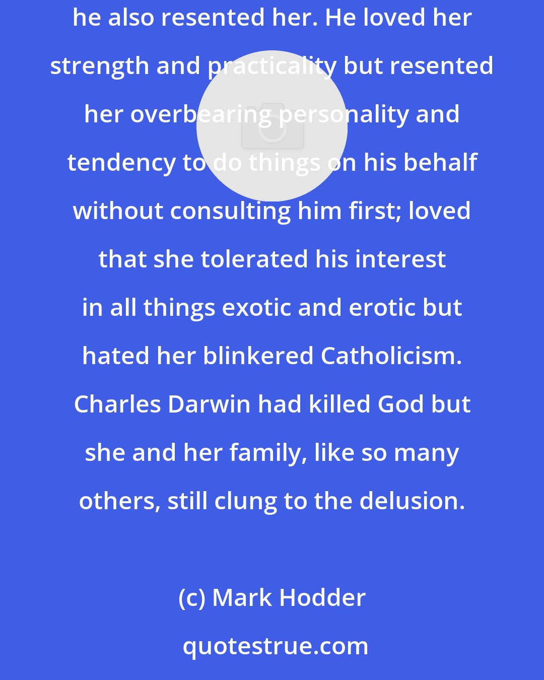 Mark Hodder: For more than a year, he'd felt destined to marry Isabel Arundell; now, suddenly, he wasn't so sure. He loved her, that was certain, but he also resented her. He loved her strength and practicality but resented her overbearing personality and tendency to do things on his behalf without consulting him first; loved that she tolerated his interest in all things exotic and erotic but hated her blinkered Catholicism. Charles Darwin had killed God but she and her family, like so many others, still clung to the delusion.