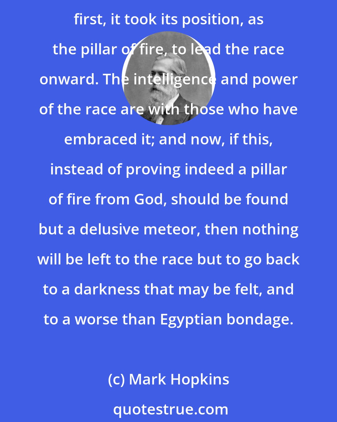 Mark Hopkins: No, there is nothing on the face of the earth that can, for a moment, bear a comparison with Christianity as a religion for man. Upon this the hope of the race hangs. From the very first, it took its position, as the pillar of fire, to lead the race onward. The intelligence and power of the race are with those who have embraced it; and now, if this, instead of proving indeed a pillar of fire from God, should be found but a delusive meteor, then nothing will be left to the race but to go back to a darkness that may be felt, and to a worse than Egyptian bondage.