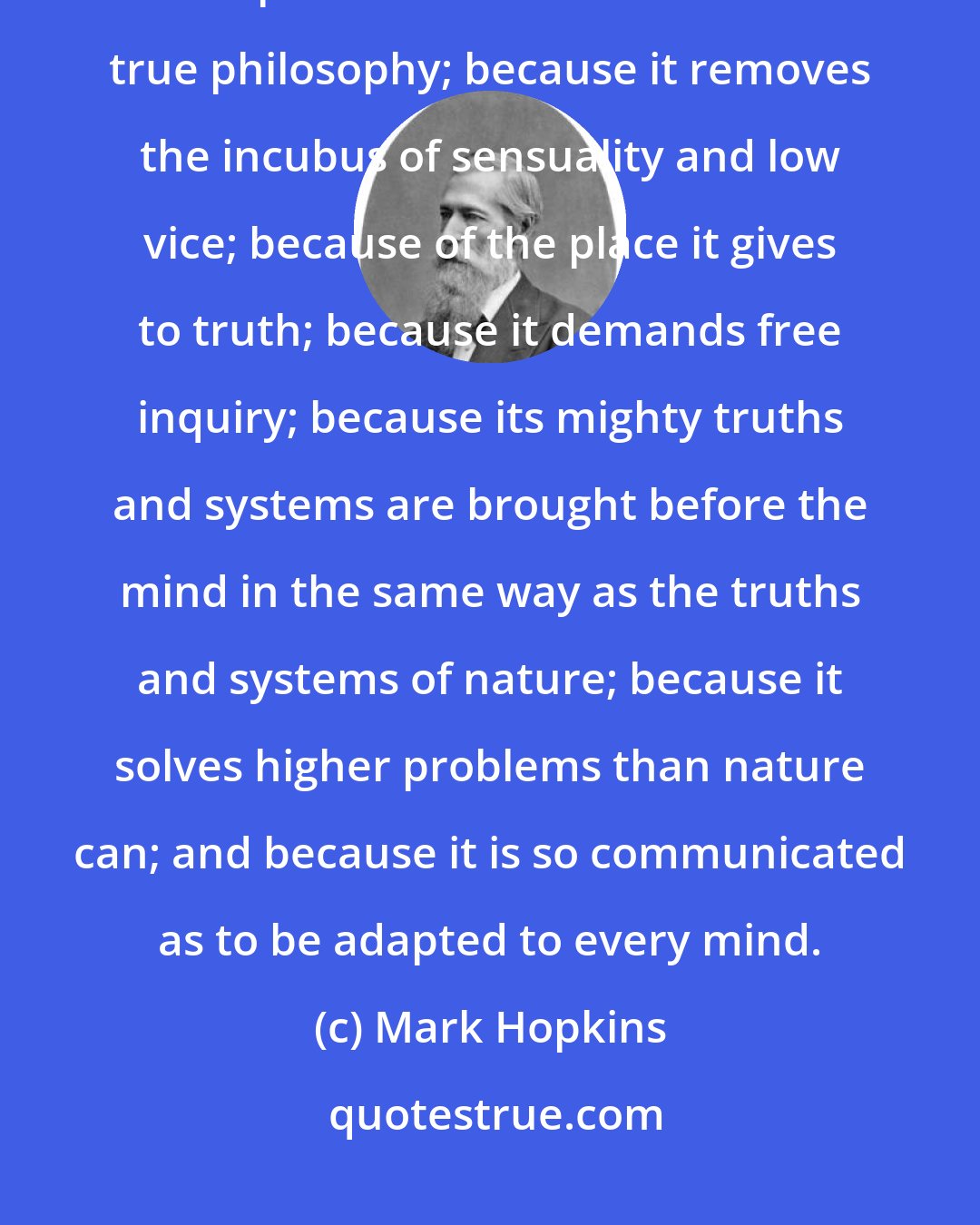 Mark Hopkins: We say then, that Christianity is adapted to the intellect, because its spirit coincides with that of true philosophy; because it removes the incubus of sensuality and low vice; because of the place it gives to truth; because it demands free inquiry; because its mighty truths and systems are brought before the mind in the same way as the truths and systems of nature; because it solves higher problems than nature can; and because it is so communicated as to be adapted to every mind.