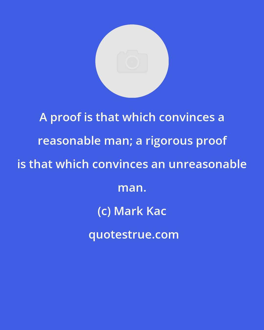 Mark Kac: A proof is that which convinces a reasonable man; a rigorous proof is that which convinces an unreasonable man.