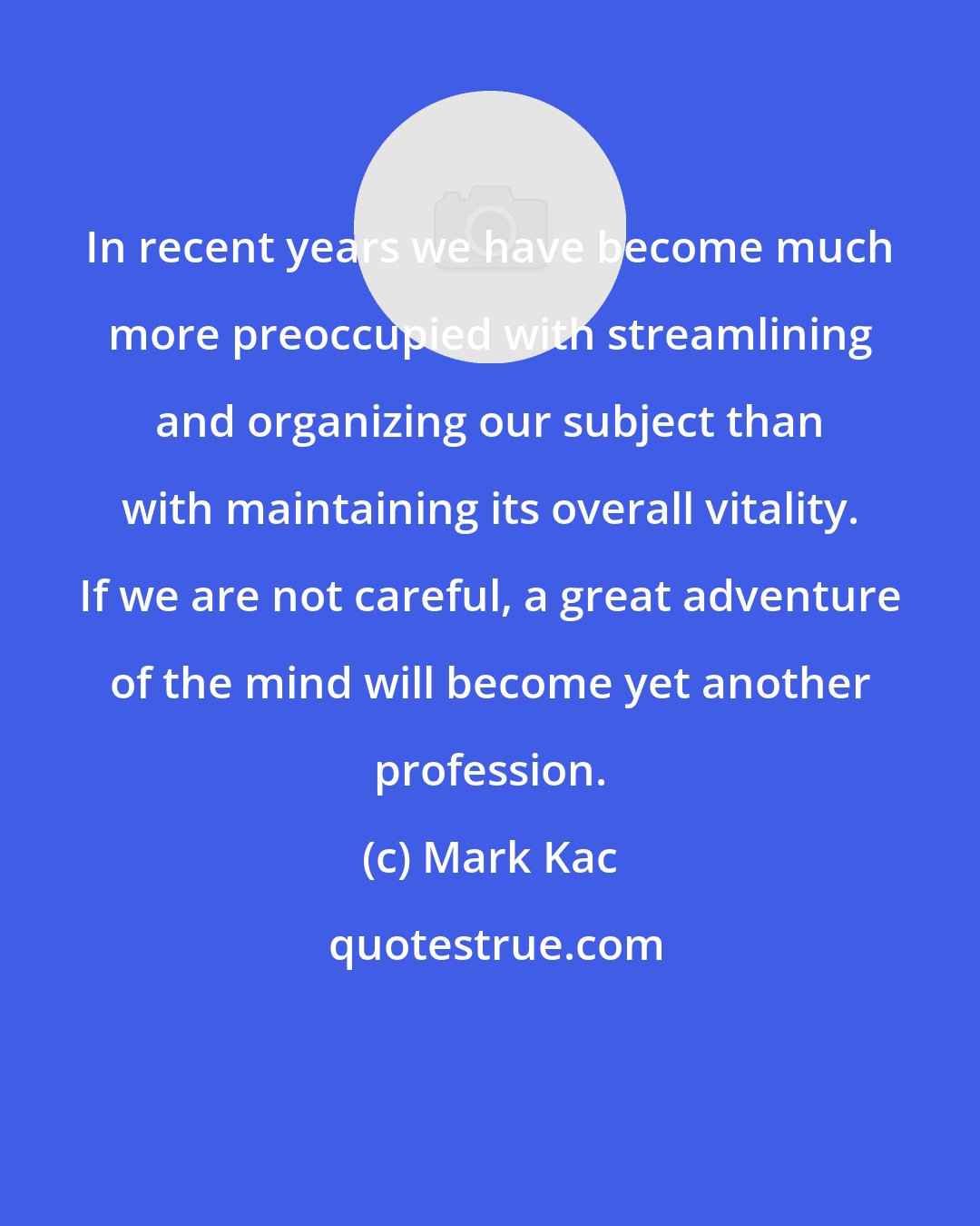 Mark Kac: In recent years we have become much more preoccupied with streamlining and organizing our subject than with maintaining its overall vitality. If we are not careful, a great adventure of the mind will become yet another profession.