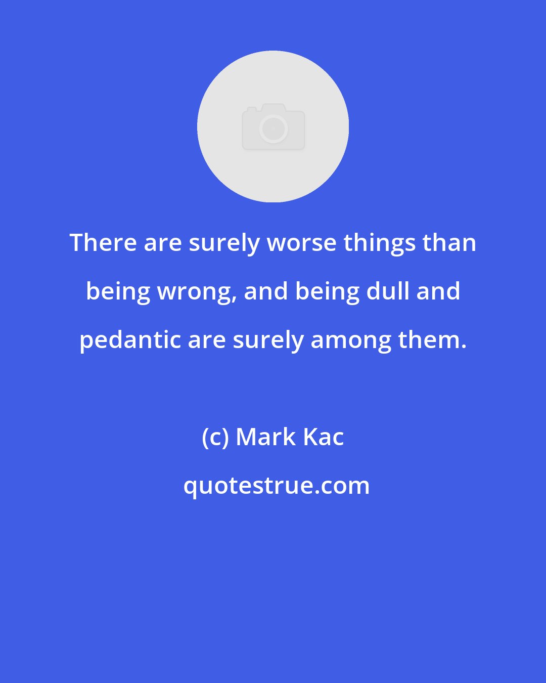 Mark Kac: There are surely worse things than being wrong, and being dull and pedantic are surely among them.