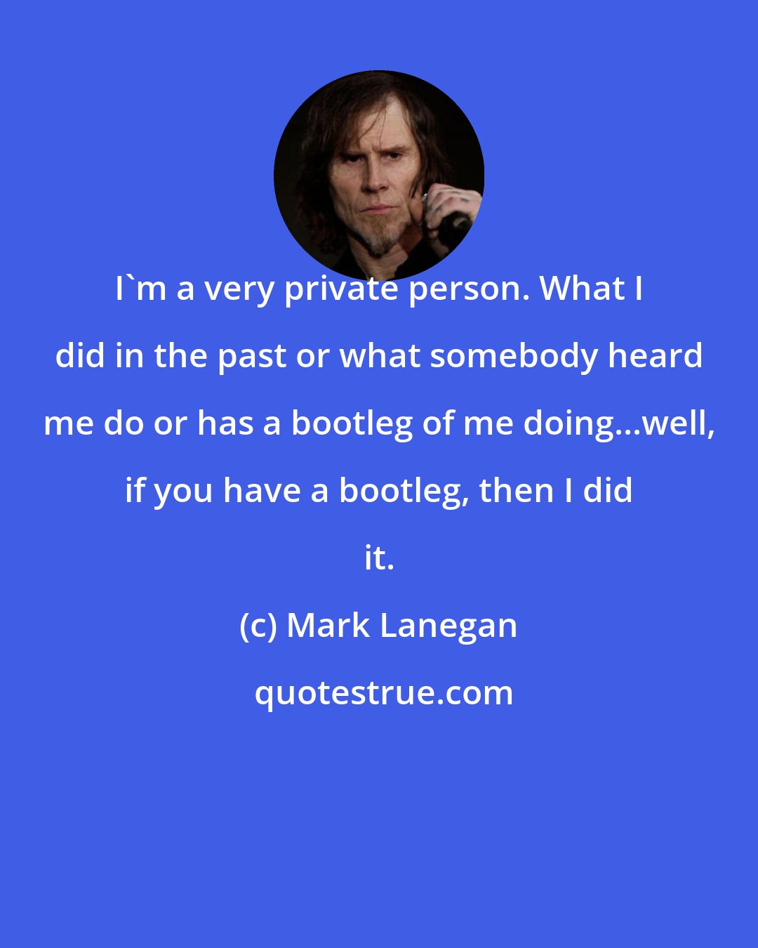 Mark Lanegan: I'm a very private person. What I did in the past or what somebody heard me do or has a bootleg of me doing...well, if you have a bootleg, then I did it.