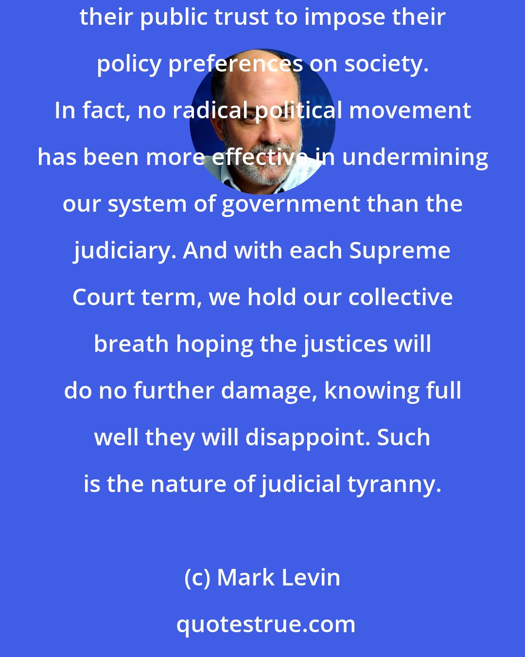 Mark Levin: Judicial activists are nothing short of radicals in robes--contemptuous of the rule of law, subverting the Constitution at will, and using their public trust to impose their policy preferences on society. In fact, no radical political movement has been more effective in undermining our system of government than the judiciary. And with each Supreme Court term, we hold our collective breath hoping the justices will do no further damage, knowing full well they will disappoint. Such is the nature of judicial tyranny.