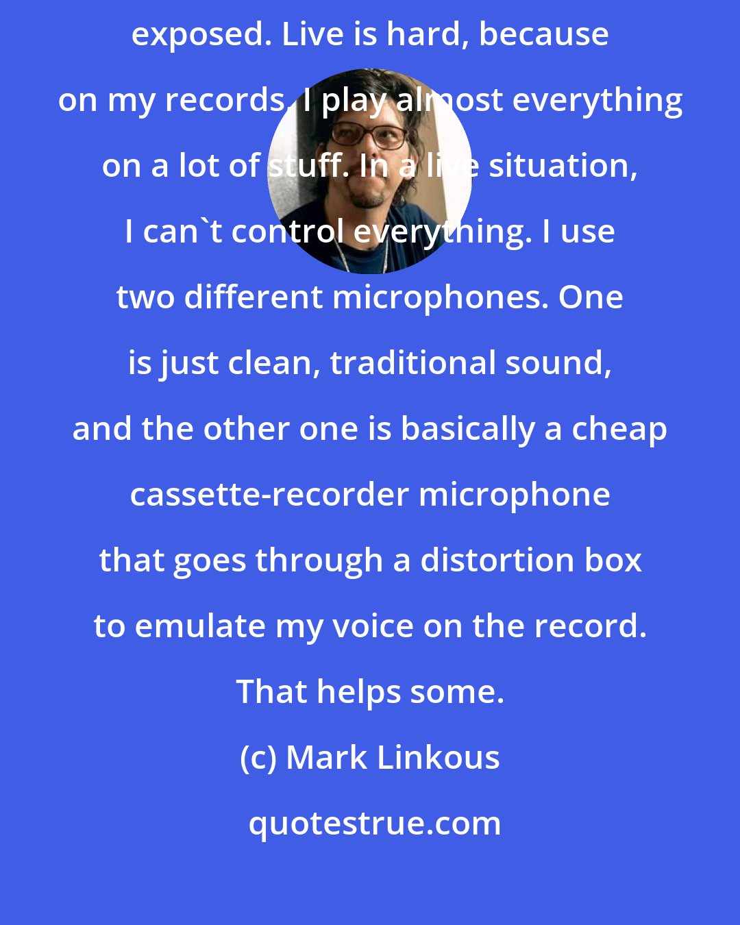 Mark Linkous: I hate the sound of my own voice. It's just up there, sort of naked and exposed. Live is hard, because on my records, I play almost everything on a lot of stuff. In a live situation, I can't control everything. I use two different microphones. One is just clean, traditional sound, and the other one is basically a cheap cassette-recorder microphone that goes through a distortion box to emulate my voice on the record. That helps some.
