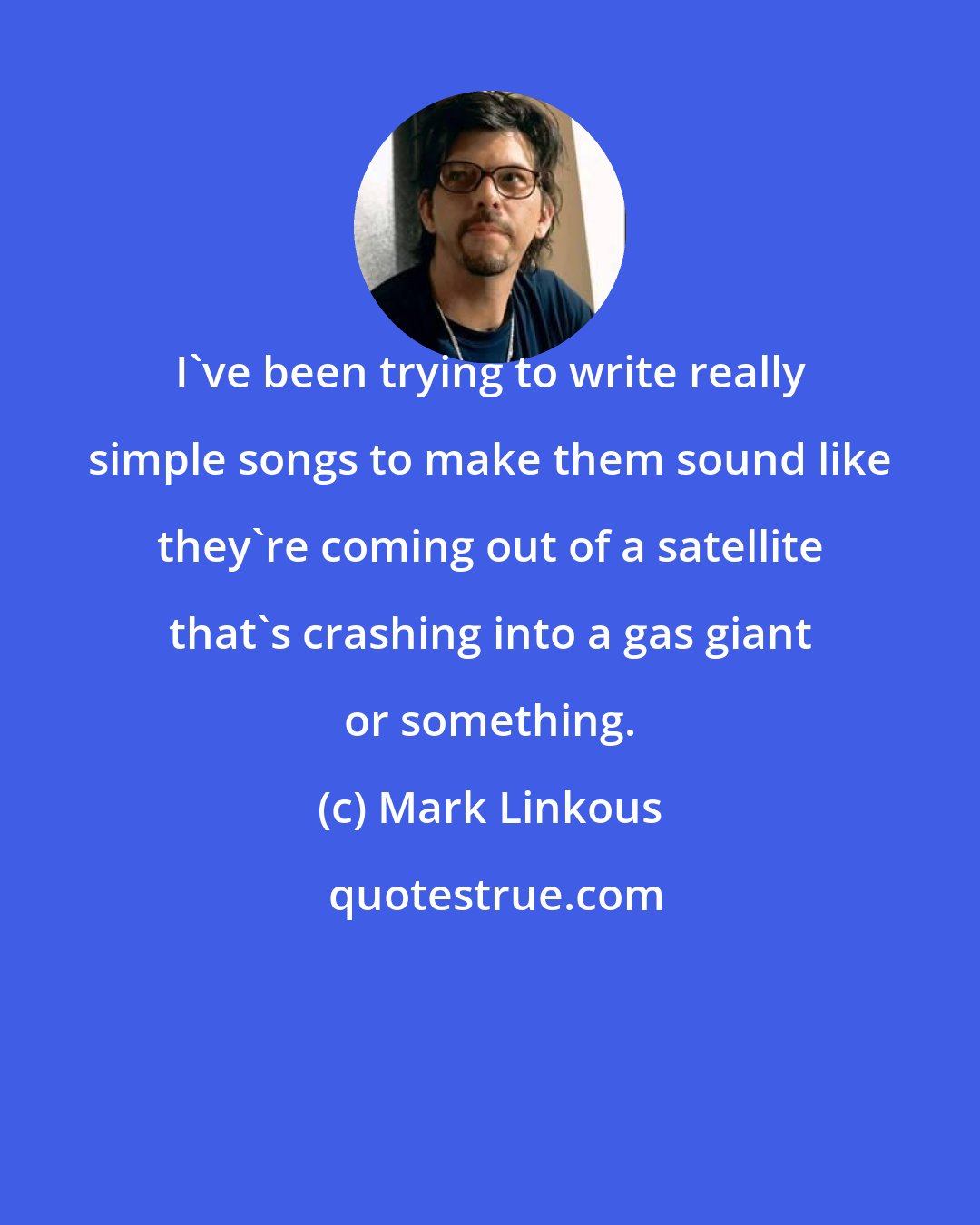 Mark Linkous: I've been trying to write really simple songs to make them sound like they're coming out of a satellite that's crashing into a gas giant or something.