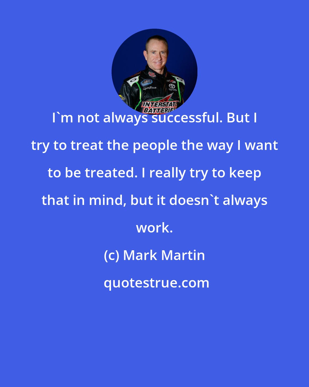 Mark Martin: I'm not always successful. But I try to treat the people the way I want to be treated. I really try to keep that in mind, but it doesn't always work.