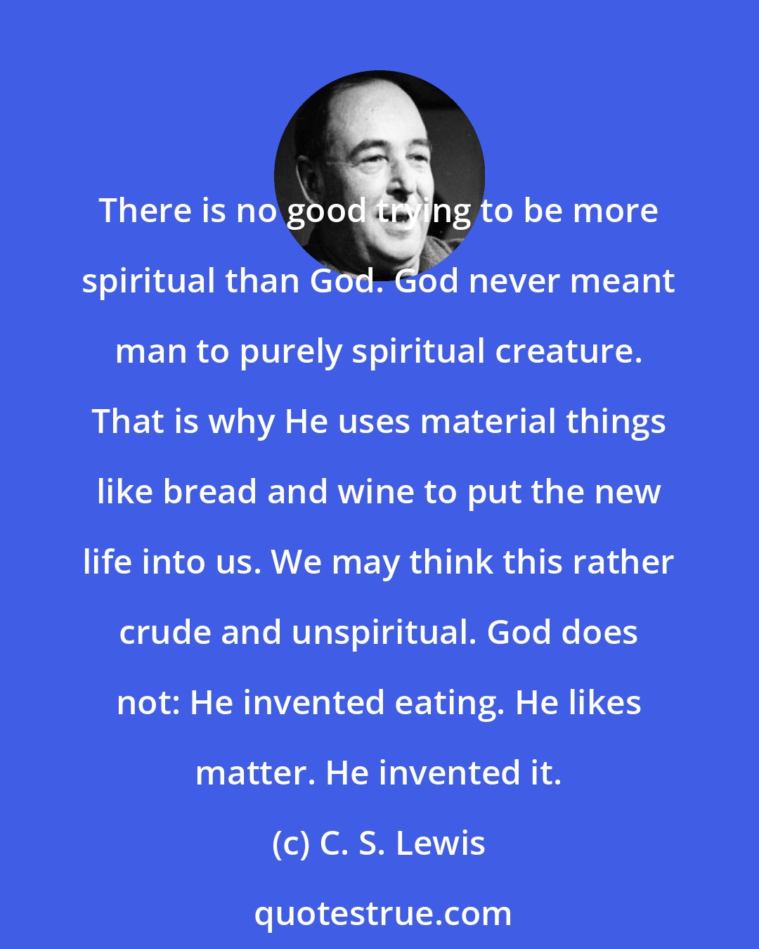 C. S. Lewis: There is no good trying to be more spiritual than God. God never meant man to purely spiritual creature. That is why He uses material things like bread and wine to put the new life into us. We may think this rather crude and unspiritual. God does not: He invented eating. He likes matter. He invented it.