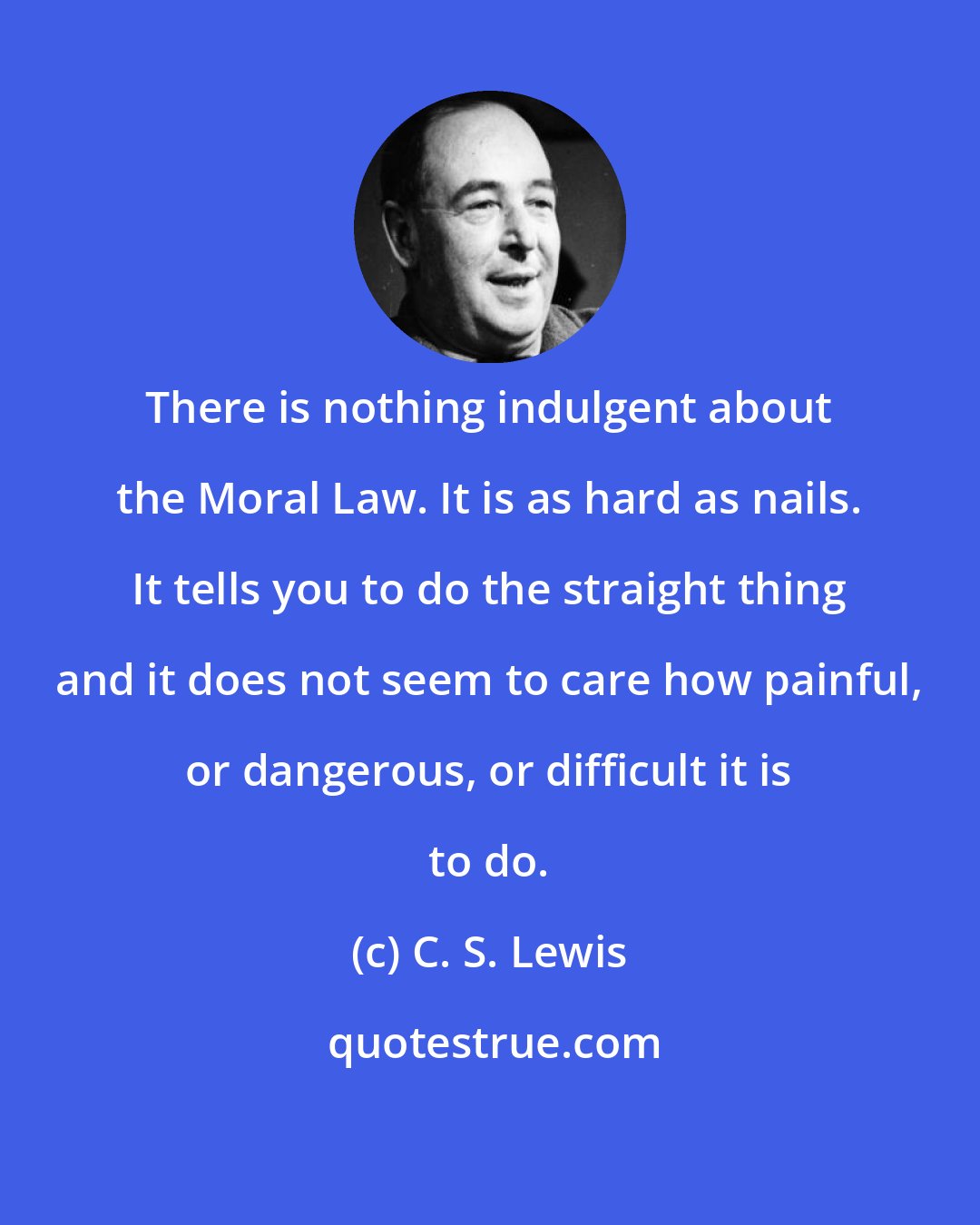 C. S. Lewis: There is nothing indulgent about the Moral Law. It is as hard as nails. It tells you to do the straight thing and it does not seem to care how painful, or dangerous, or difficult it is to do.