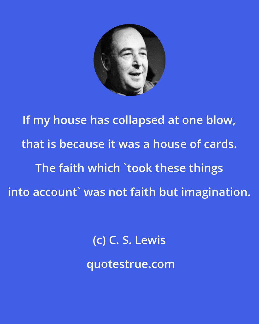 C. S. Lewis: If my house has collapsed at one blow, that is because it was a house of cards. The faith which 'took these things into account' was not faith but imagination.