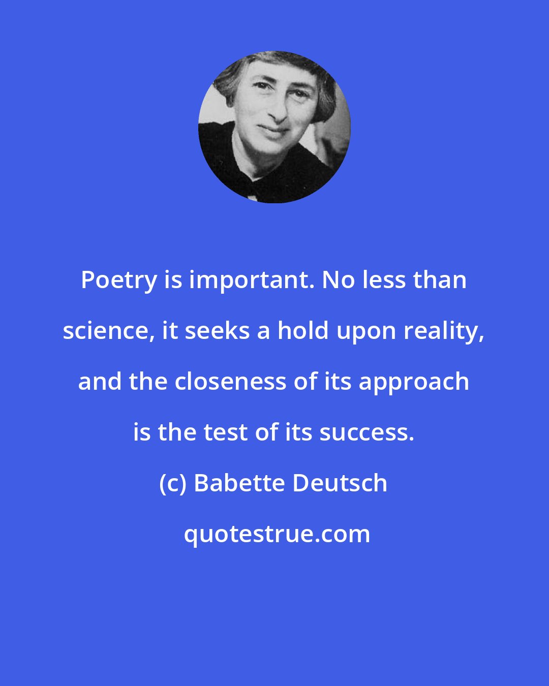 Babette Deutsch: Poetry is important. No less than science, it seeks a hold upon reality, and the closeness of its approach is the test of its success.