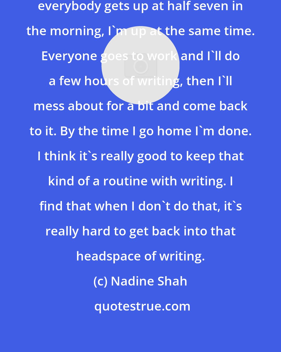 Nadine Shah: I hate being called lazy, so when everybody gets up at half seven in the morning, I'm up at the same time. Everyone goes to work and I'll do a few hours of writing, then I'll mess about for a bit and come back to it. By the time I go home I'm done. I think it's really good to keep that kind of a routine with writing. I find that when I don't do that, it's really hard to get back into that headspace of writing.