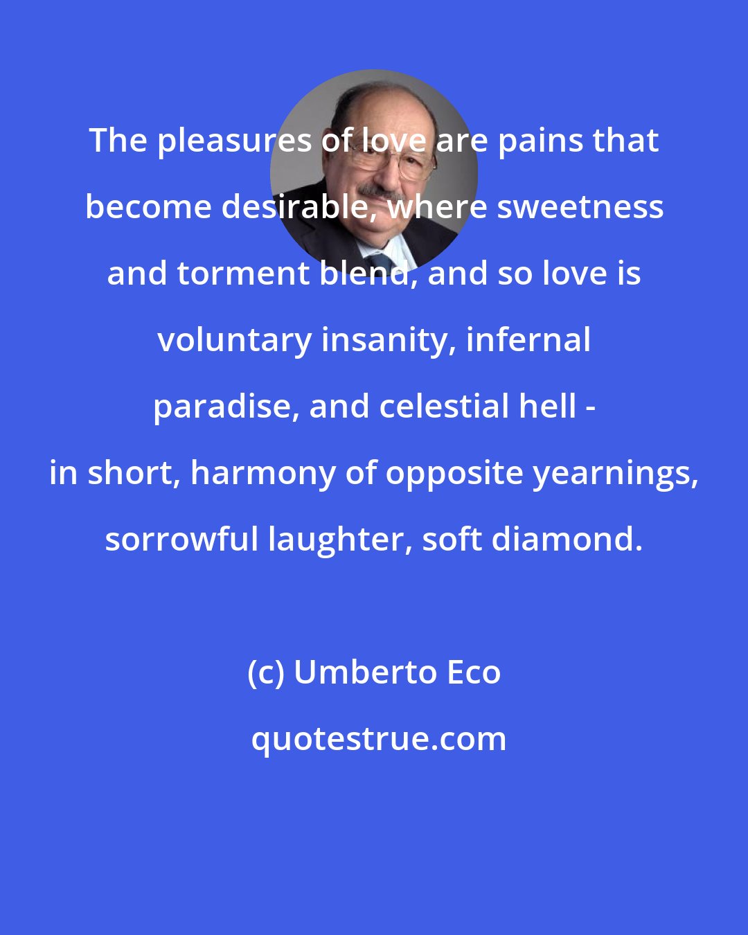 Umberto Eco: The pleasures of love are pains that become desirable, where sweetness and torment blend, and so love is voluntary insanity, infernal paradise, and celestial hell - in short, harmony of opposite yearnings, sorrowful laughter, soft diamond.