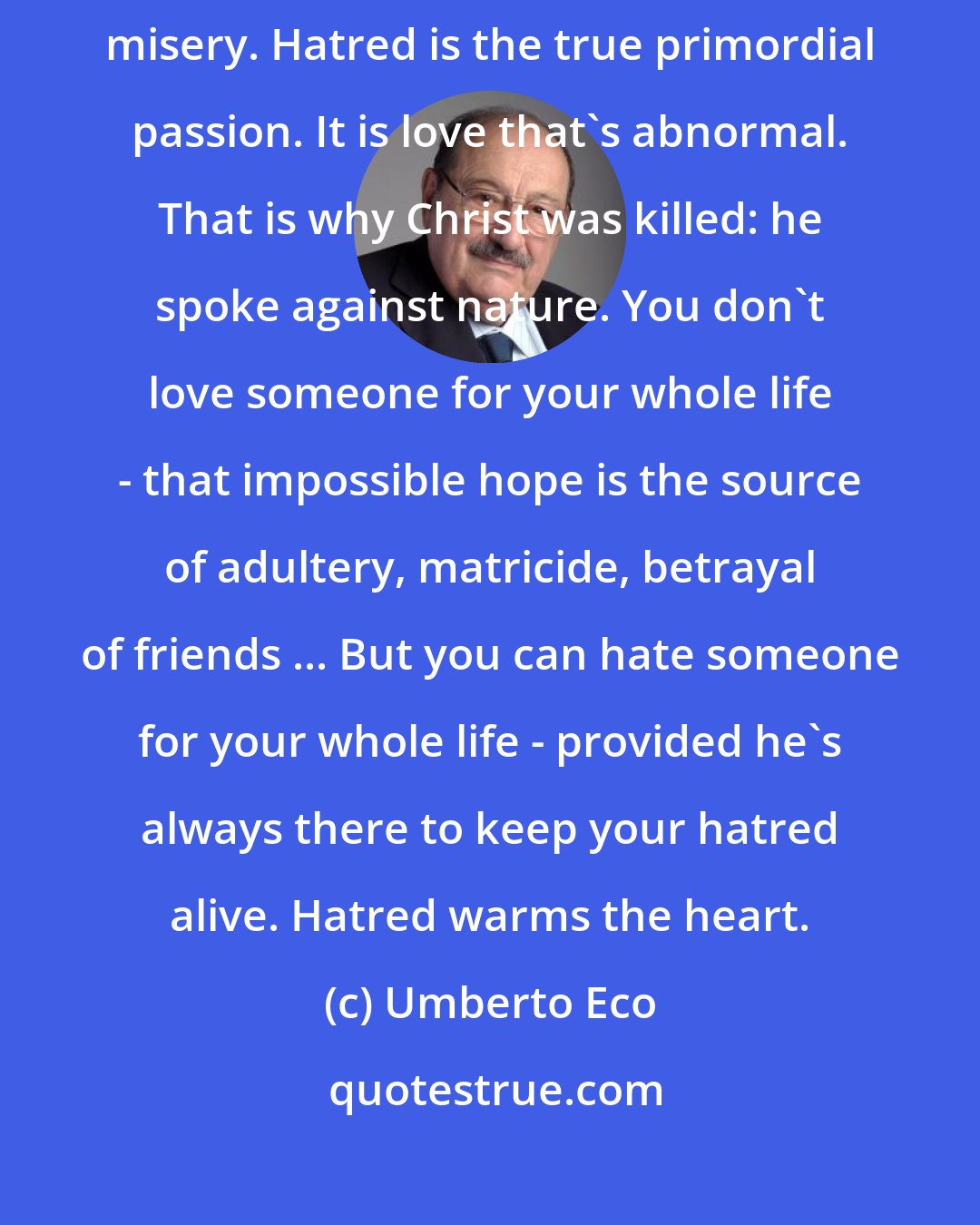 Umberto Eco: You always want someone to hate in order to feel justified in your own misery. Hatred is the true primordial passion. It is love that's abnormal. That is why Christ was killed: he spoke against nature. You don't love someone for your whole life - that impossible hope is the source of adultery, matricide, betrayal of friends ... But you can hate someone for your whole life - provided he's always there to keep your hatred alive. Hatred warms the heart.