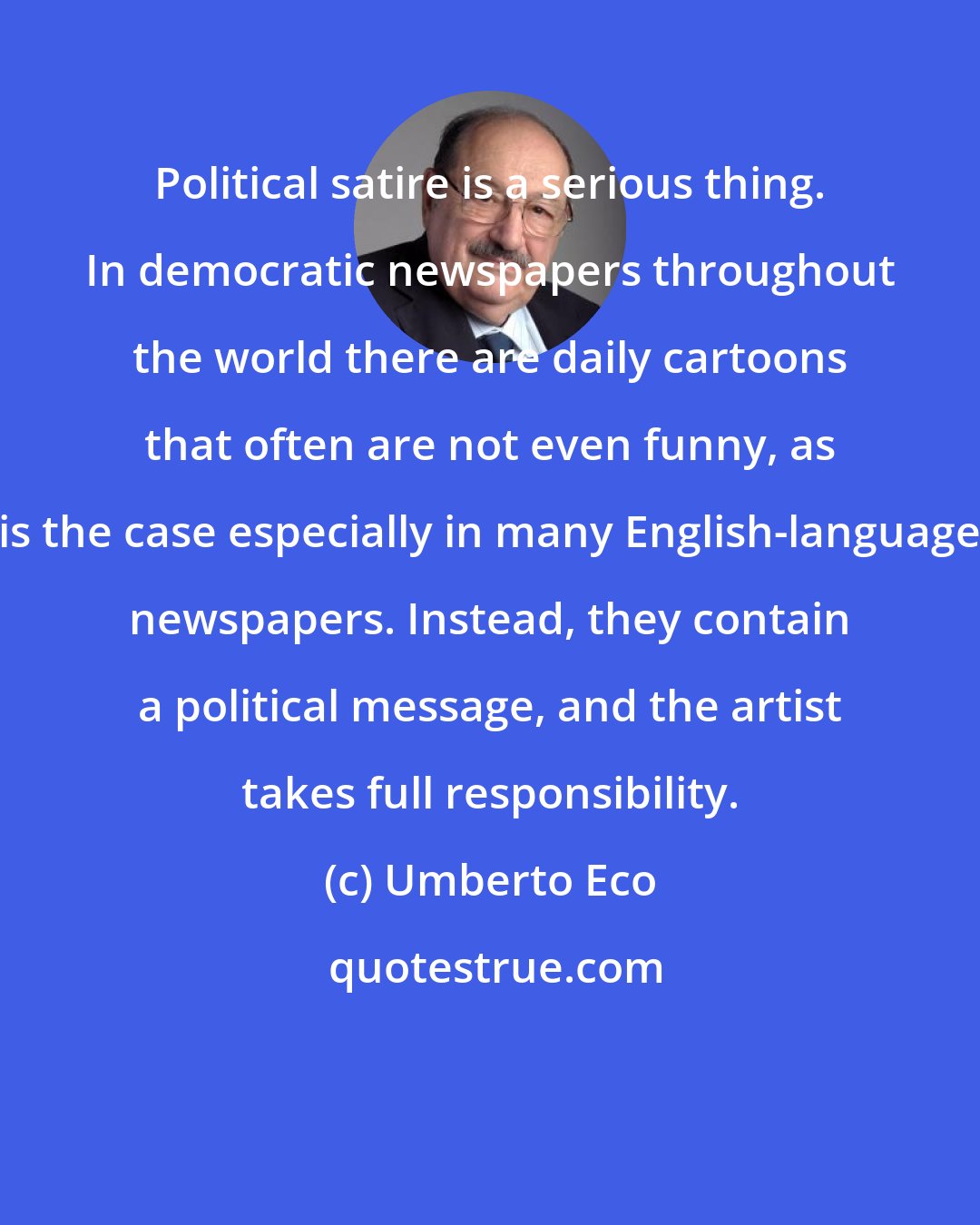 Umberto Eco: Political satire is a serious thing. In democratic newspapers throughout the world there are daily cartoons that often are not even funny, as is the case especially in many English-language newspapers. Instead, they contain a political message, and the artist takes full responsibility.