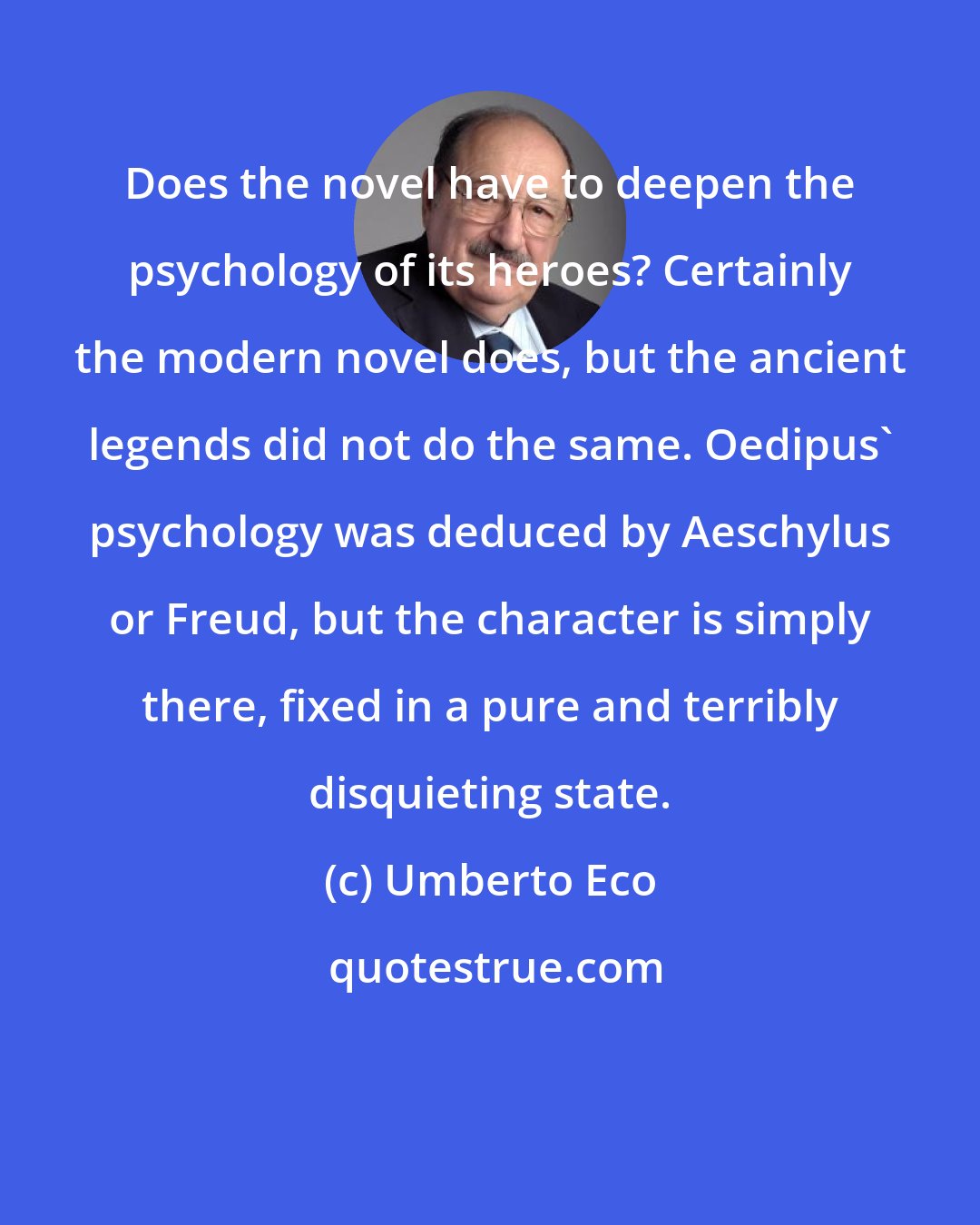 Umberto Eco: Does the novel have to deepen the psychology of its heroes? Certainly the modern novel does, but the ancient legends did not do the same. Oedipus' psychology was deduced by Aeschylus or Freud, but the character is simply there, fixed in a pure and terribly disquieting state.
