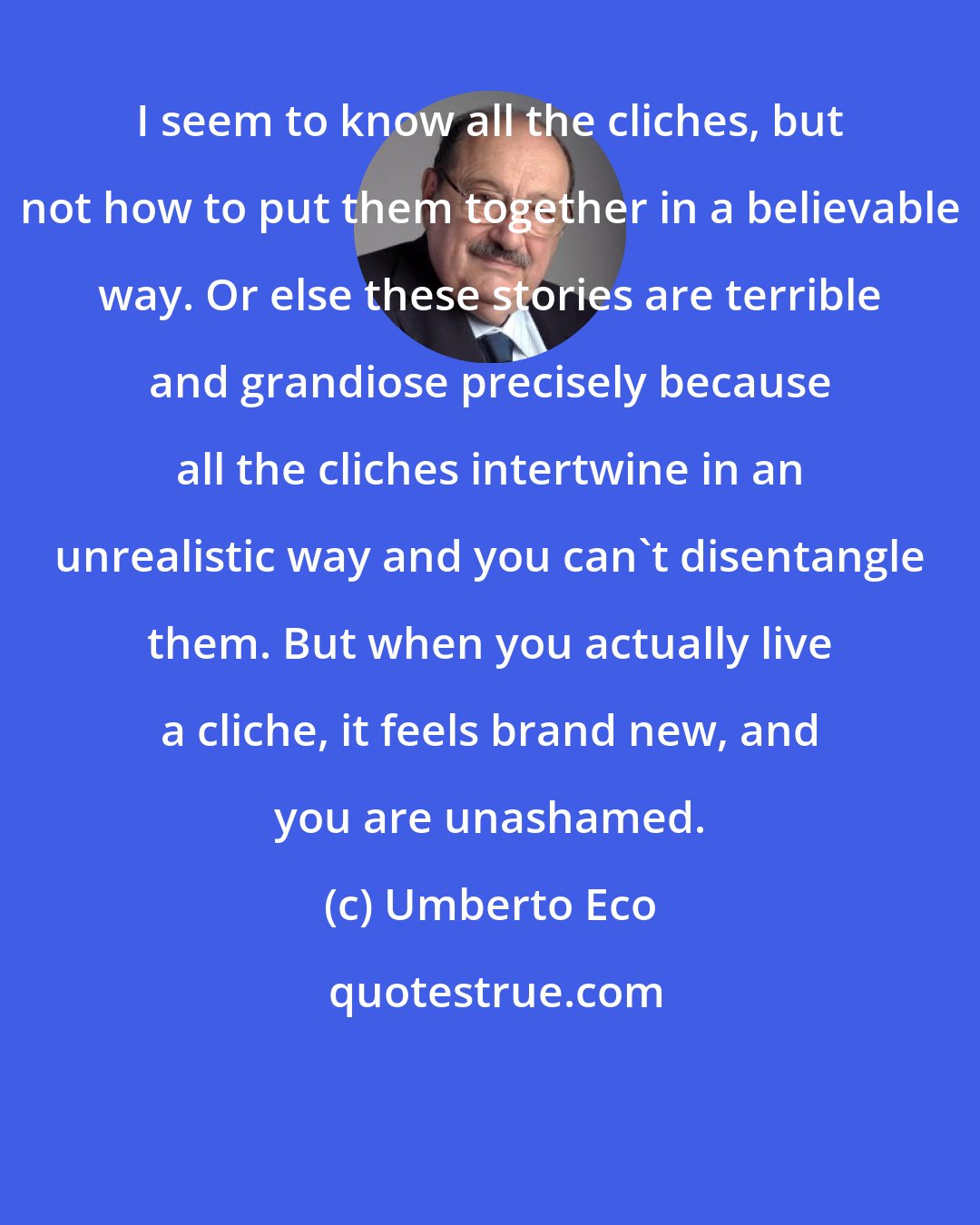 Umberto Eco: I seem to know all the cliches, but not how to put them together in a believable way. Or else these stories are terrible and grandiose precisely because all the cliches intertwine in an unrealistic way and you can't disentangle them. But when you actually live a cliche, it feels brand new, and you are unashamed.