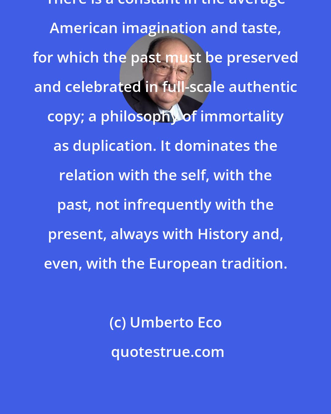 Umberto Eco: There is a constant in the average American imagination and taste, for which the past must be preserved and celebrated in full-scale authentic copy; a philosophy of immortality as duplication. It dominates the relation with the self, with the past, not infrequently with the present, always with History and, even, with the European tradition.