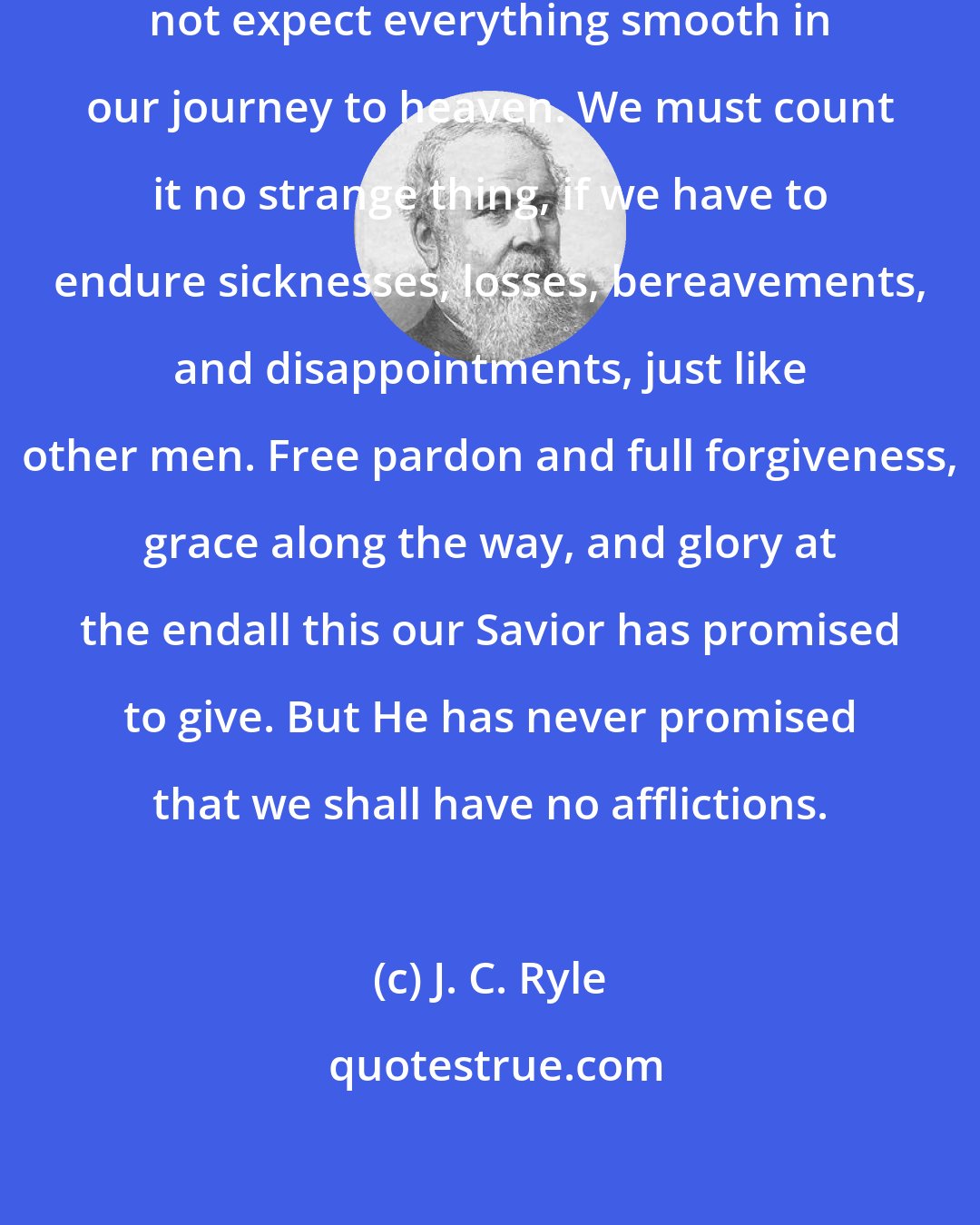 J. C. Ryle: If we are true Christians, we must not expect everything smooth in our journey to heaven. We must count it no strange thing, if we have to endure sicknesses, losses, bereavements, and disappointments, just like other men. Free pardon and full forgiveness, grace along the way, and glory at the endall this our Savior has promised to give. But He has never promised that we shall have no afflictions.