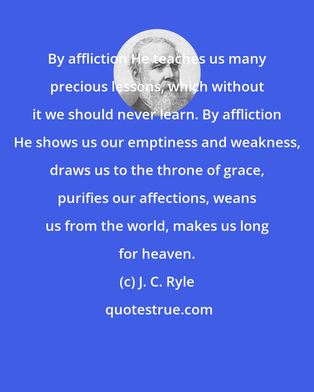 J. C. Ryle: By affliction He teaches us many precious lessons, which without it we should never learn. By affliction He shows us our emptiness and weakness, draws us to the throne of grace, purifies our affections, weans us from the world, makes us long for heaven.
