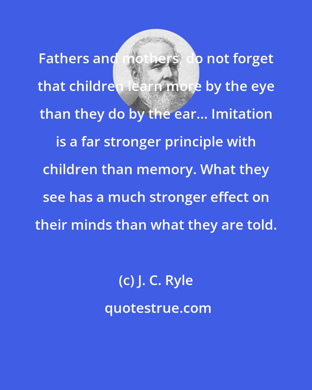 J. C. Ryle: Fathers and mothers, do not forget that children learn more by the eye than they do by the ear... Imitation is a far stronger principle with children than memory. What they see has a much stronger effect on their minds than what they are told.