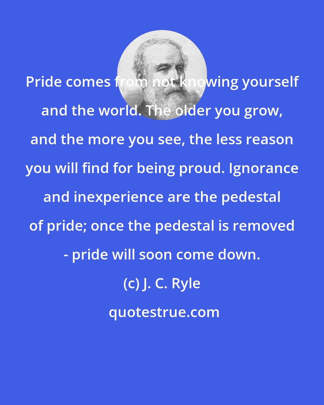 J. C. Ryle: Pride comes from not knowing yourself and the world. The older you grow, and the more you see, the less reason you will find for being proud. Ignorance and inexperience are the pedestal of pride; once the pedestal is removed - pride will soon come down.
