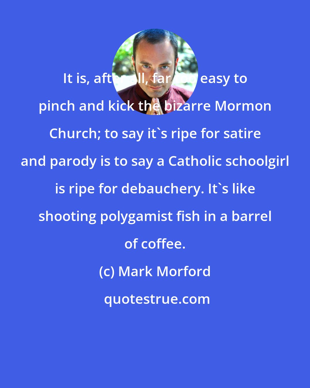 Mark Morford: It is, after all, far too easy to pinch and kick the bizarre Mormon Church; to say it's ripe for satire and parody is to say a Catholic schoolgirl is ripe for debauchery. It's like shooting polygamist fish in a barrel of coffee.