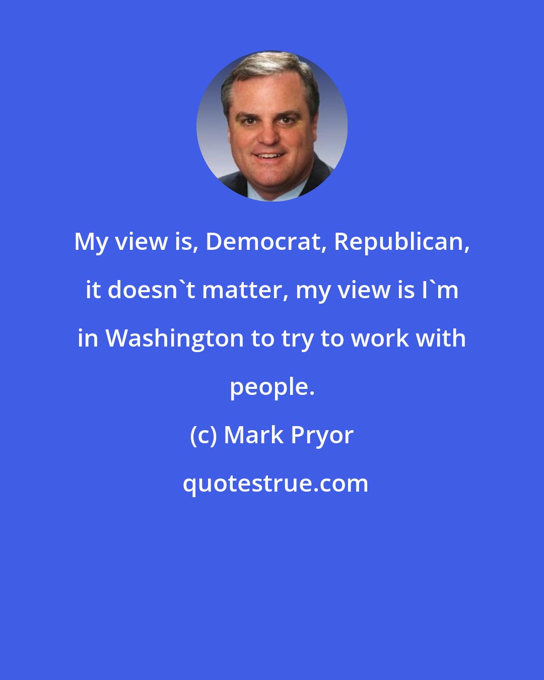 Mark Pryor: My view is, Democrat, Republican, it doesn't matter, my view is I'm in Washington to try to work with people.