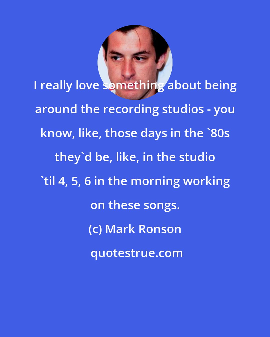 Mark Ronson: I really love something about being around the recording studios - you know, like, those days in the '80s they'd be, like, in the studio 'til 4, 5, 6 in the morning working on these songs.