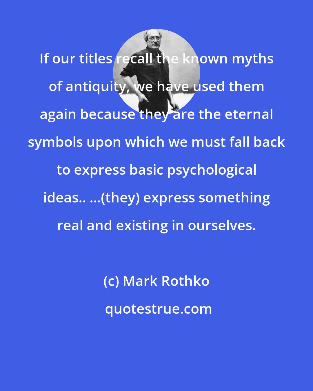 Mark Rothko: If our titles recall the known myths of antiquity, we have used them again because they are the eternal symbols upon which we must fall back to express basic psychological ideas.. ...(they) express something real and existing in ourselves.