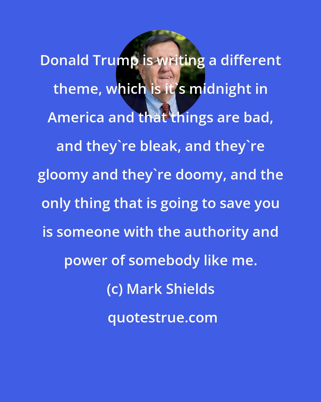 Mark Shields: Donald Trump is writing a different theme, which is it's midnight in America and that things are bad, and they're bleak, and they're gloomy and they're doomy, and the only thing that is going to save you is someone with the authority and power of somebody like me.